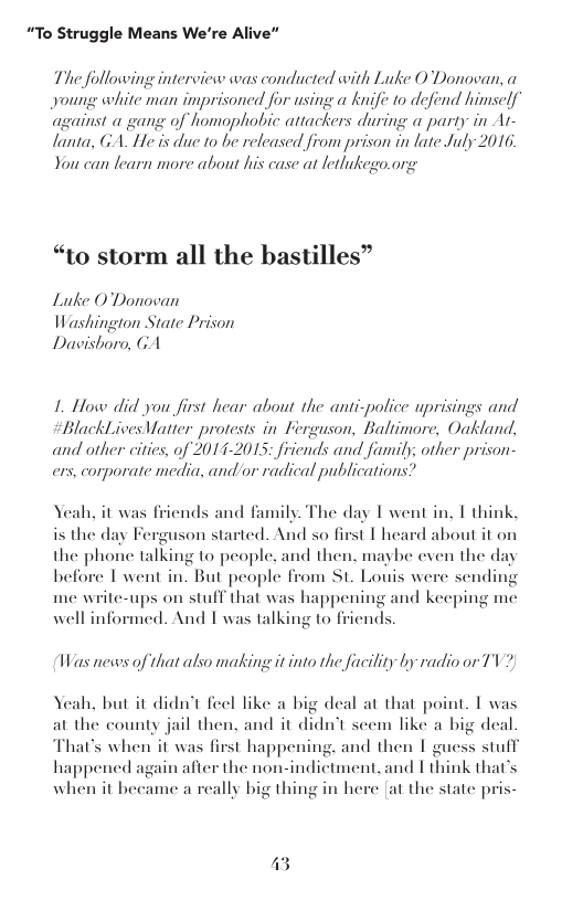 “To Struggle Means We’re Alive”  The following interview was conducted with Luke O Donovan, a young white man imprisoned for using a knife to defend himself against a gang of homophobic attackers during a party in Ar- lanta, GA. He is due to be released from prison in late July 2016 You can learn more about his case at letlukego.org  “to storm all the bastilles”  Lutke O’Donovan Washington State Prison Davishoro, GA  1. How did you first hear about the anti-police uprisings and  BlackLives Vatter protests in Ferguson, Baltimore, Oakland, and other cities, of 2014-2015; friends and faumily; other prison- ers, corporate media, and or radical publications?  Yeah, it was friends and family. The day I went in, I think, st L heard about it on  is the day Ferguson started. And so f the phone talking to people. and then. maybe even the day before I went in. But people from St. Louis were sending me write-ups on stuff that was happening and keeping me well informed. And 1 was talking to friends.  Was news of that also making it into the facility by radio or TV  Yeah, but it didn’t feel like a big deal at that point. T was at the county jail then, and it didn’t scem like a big deal That’s when it was first happening, and then 1 guess stuff happened again after the non-indictment. and I think that’s when it became a really big thing in here [at the state pris-  